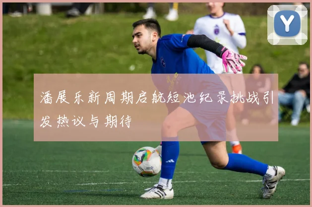潘展乐新周期启航短池纪录挑战引发热议与期待